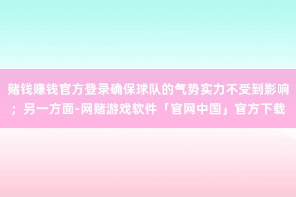 赌钱赚钱官方登录确保球队的气势实力不受到影响；另一方面-网赌游戏软件「官网中国」官方下载