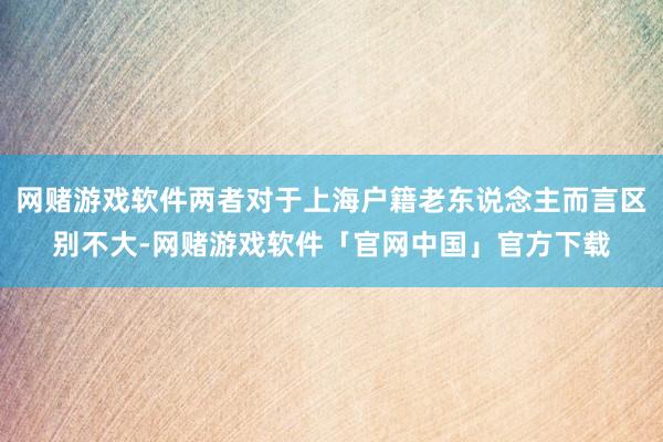 网赌游戏软件两者对于上海户籍老东说念主而言区别不大-网赌游戏软件「官网中国」官方下载