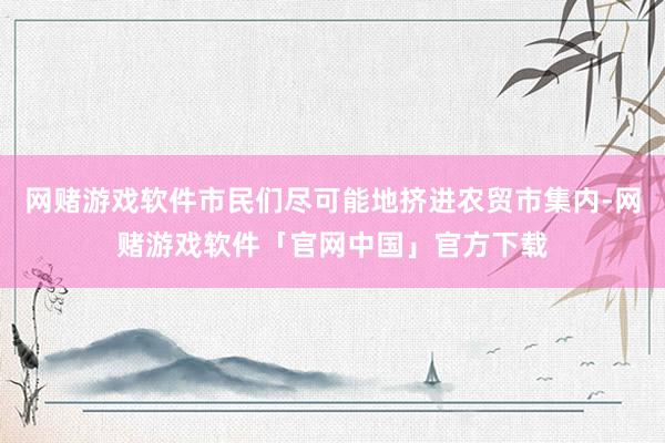 网赌游戏软件市民们尽可能地挤进农贸市集内-网赌游戏软件「官网中国」官方下载