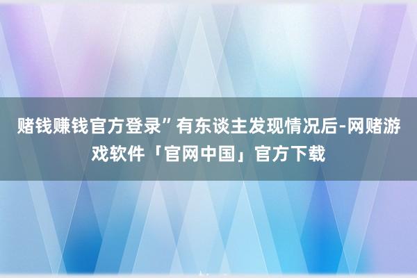 赌钱赚钱官方登录”有东谈主发现情况后-网赌游戏软件「官网中国」官方下载