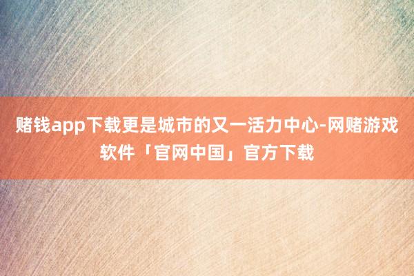 赌钱app下载更是城市的又一活力中心-网赌游戏软件「官网中国」官方下载