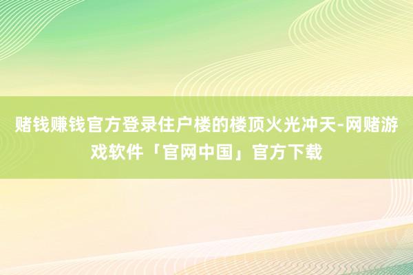 赌钱赚钱官方登录住户楼的楼顶火光冲天-网赌游戏软件「官网中国」官方下载