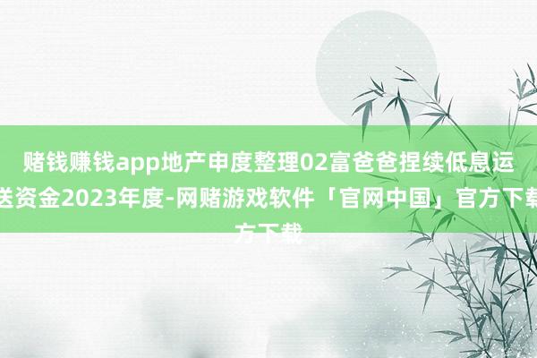 赌钱赚钱app地产申度整理02富爸爸捏续低息运送资金2023年度-网赌游戏软件「官网中国」官方下载