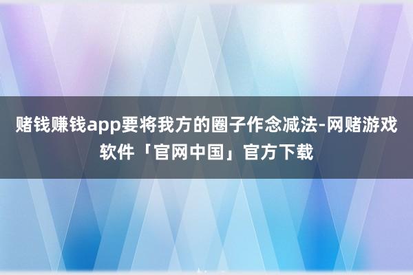 赌钱赚钱app要将我方的圈子作念减法-网赌游戏软件「官网中国」官方下载