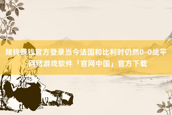 赌钱赚钱官方登录当今法国和比利时仍然0-0战平-网赌游戏软件「官网中国」官方下载