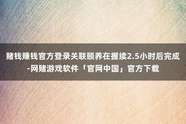 赌钱赚钱官方登录关联颐养在握续2.5小时后完成-网赌游戏软件「官网中国」官方下载