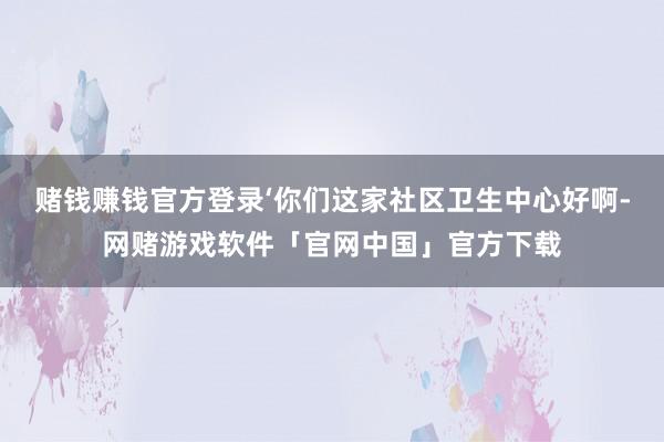 赌钱赚钱官方登录‘你们这家社区卫生中心好啊-网赌游戏软件「官网中国」官方下载