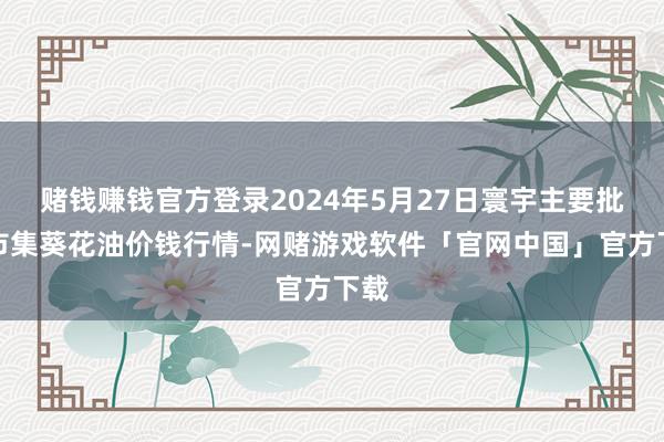 赌钱赚钱官方登录2024年5月27日寰宇主要批发市集葵花油价钱行情-网赌游戏软件「官网中国」官方下载