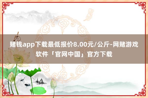 赌钱app下载最低报价8.00元/公斤-网赌游戏软件「官网中国」官方下载