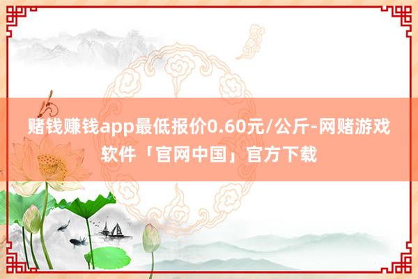 赌钱赚钱app最低报价0.60元/公斤-网赌游戏软件「官网中国」官方下载