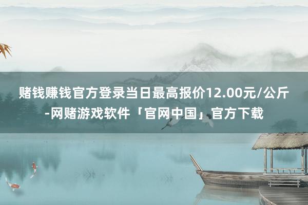 赌钱赚钱官方登录当日最高报价12.00元/公斤-网赌游戏软件「官网中国」官方下载