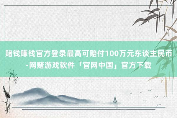 赌钱赚钱官方登录最高可赔付100万元东谈主民币-网赌游戏软件「官网中国」官方下载