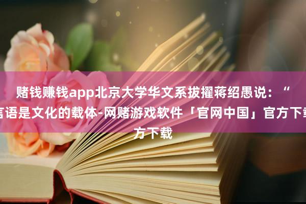 赌钱赚钱app北京大学华文系拔擢蒋绍愚说：“言语是文化的载体-网赌游戏软件「官网中国」官方下载