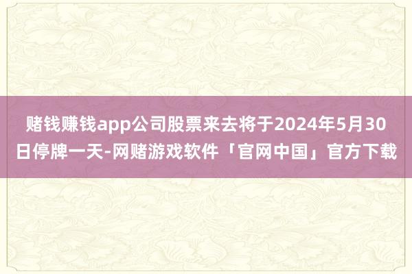 赌钱赚钱app公司股票来去将于2024年5月30日停牌一天-网赌游戏软件「官网中国」官方下载