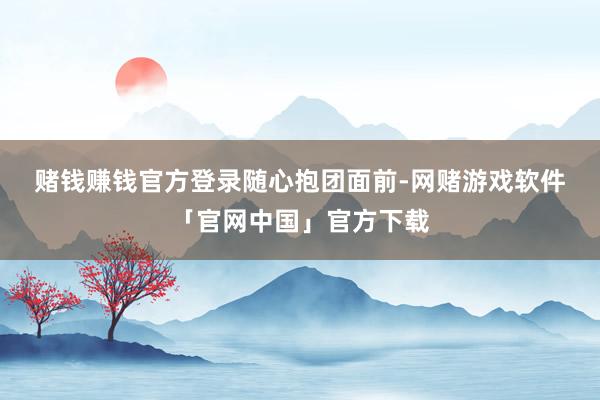 赌钱赚钱官方登录　　随心抱团　　面前-网赌游戏软件「官网中国」官方下载