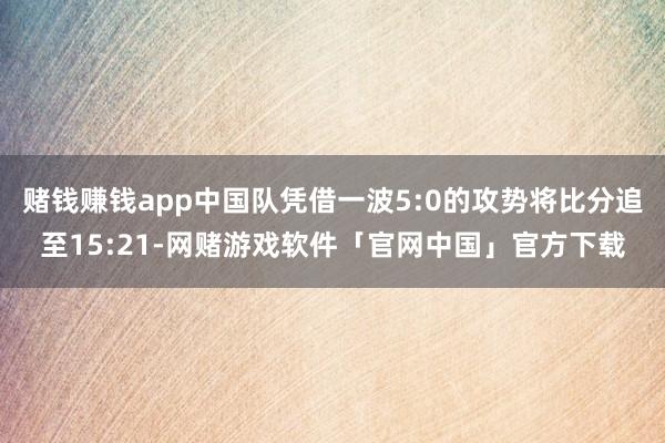 赌钱赚钱app中国队凭借一波5:0的攻势将比分追至15:21-网赌游戏软件「官网中国」官方下载