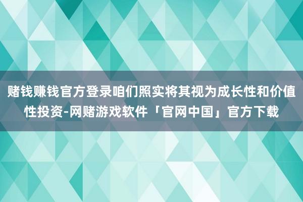 赌钱赚钱官方登录咱们照实将其视为成长性和价值性投资-网赌游戏软件「官网中国」官方下载