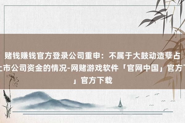 赌钱赚钱官方登录公司重申：不属于大鼓动造孽占用上市公司资金的情况-网赌游戏软件「官网中国」官方下载