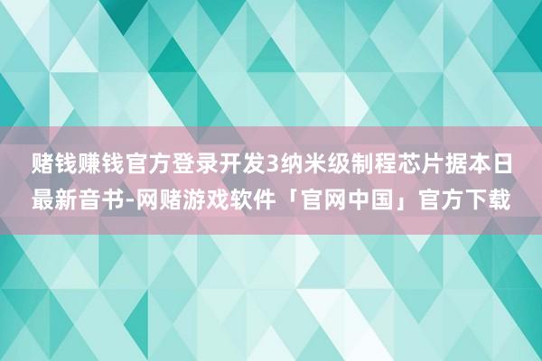 赌钱赚钱官方登录开发3纳米级制程芯片　　据本日最新音书-网赌游戏软件「官网中国」官方下载