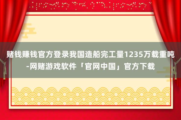 赌钱赚钱官方登录我国造船完工量1235万载重吨-网赌游戏软件「官网中国」官方下载