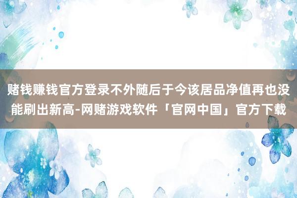 赌钱赚钱官方登录不外随后于今该居品净值再也没能刷出新高-网赌游戏软件「官网中国」官方下载