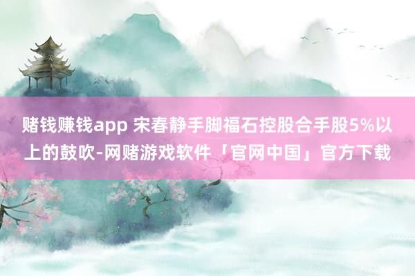 赌钱赚钱app 宋春静手脚福石控股合手股5%以上的鼓吹-网赌游戏软件「官网中国」官方下载