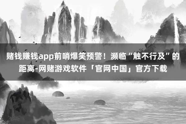 赌钱赚钱app前哨爆笑预警！濒临“触不行及”的距离-网赌游戏软件「官网中国」官方下载