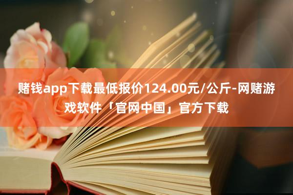 赌钱app下载最低报价124.00元/公斤-网赌游戏软件「官网中国」官方下载