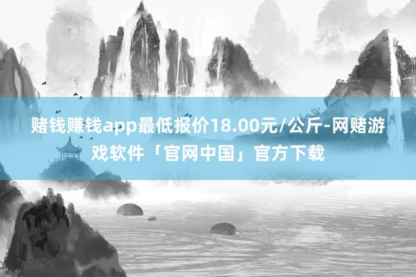 赌钱赚钱app最低报价18.00元/公斤-网赌游戏软件「官网中国」官方下载