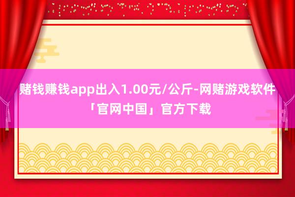 赌钱赚钱app出入1.00元/公斤-网赌游戏软件「官网中国」官方下载