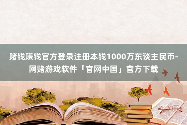 赌钱赚钱官方登录注册本钱1000万东谈主民币-网赌游戏软件「官网中国」官方下载