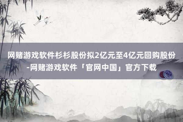 网赌游戏软件杉杉股份拟2亿元至4亿元回购股份-网赌游戏软件「官网中国」官方下载