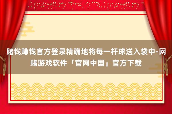 赌钱赚钱官方登录精确地将每一杆球送入袋中-网赌游戏软件「官网中国」官方下载