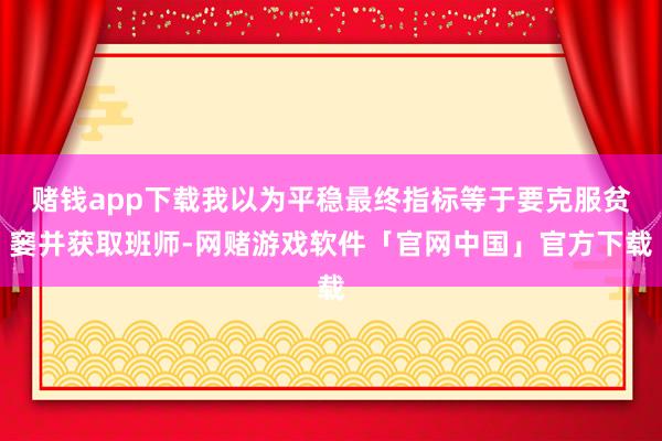 赌钱app下载我以为平稳最终指标等于要克服贫窭并获取班师-网赌游戏软件「官网中国」官方下载