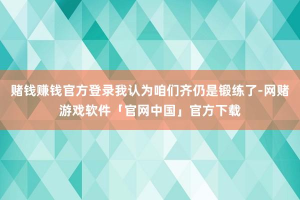 赌钱赚钱官方登录我认为咱们齐仍是锻练了-网赌游戏软件「官网中国」官方下载