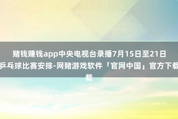 赌钱赚钱app中央电视台录播7月15日至21日乒乓球比赛安排-网赌游戏软件「官网中国」官方下载