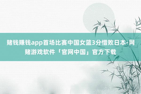 赌钱赚钱app首场比赛中国女篮3分惜败日本-网赌游戏软件「官网中国」官方下载