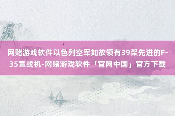 网赌游戏软件以色列空军如故领有39架先进的F-35宣战机-网赌游戏软件「官网中国」官方下载