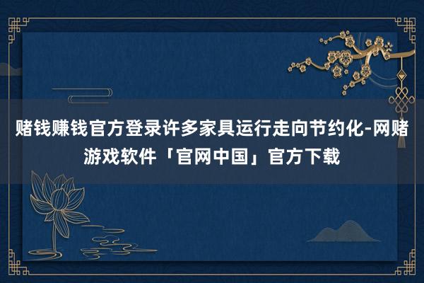 赌钱赚钱官方登录许多家具运行走向节约化-网赌游戏软件「官网中国」官方下载