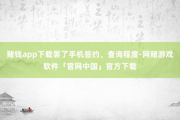 赌钱app下载罢了手机签约、查询程度-网赌游戏软件「官网中国」官方下载