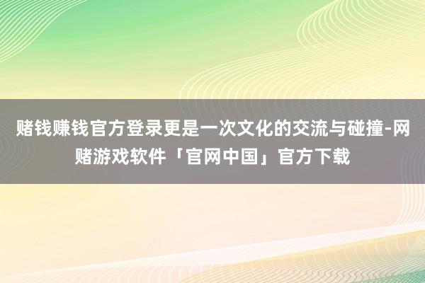 赌钱赚钱官方登录更是一次文化的交流与碰撞-网赌游戏软件「官网中国」官方下载