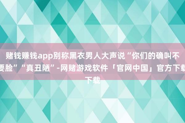 赌钱赚钱app别称黑衣男人大声说“你们的确叫不要脸”“真丑陋”-网赌游戏软件「官网中国」官方下载