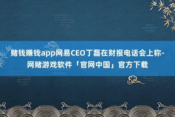 赌钱赚钱app网易CEO丁磊在财报电话会上称-网赌游戏软件「官网中国」官方下载