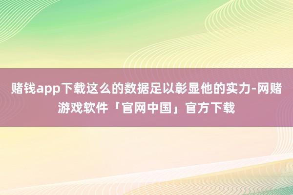 赌钱app下载这么的数据足以彰显他的实力-网赌游戏软件「官网中国」官方下载