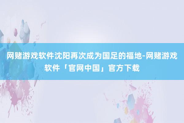 网赌游戏软件沈阳再次成为国足的福地-网赌游戏软件「官网中国」官方下载