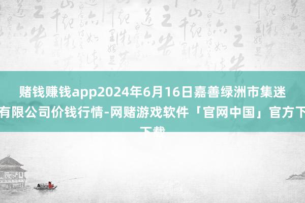 赌钱赚钱app2024年6月16日嘉善绿洲市集迷惑有限公司价钱行情-网赌游戏软件「官网中国」官方下载