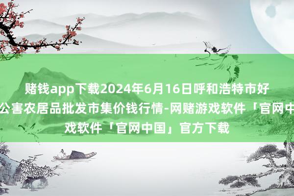 赌钱app下载2024年6月16日呼和浩特市好意思通首府无公害农居品批发市集价钱行情-网赌游戏软件「官网中国」官方下载