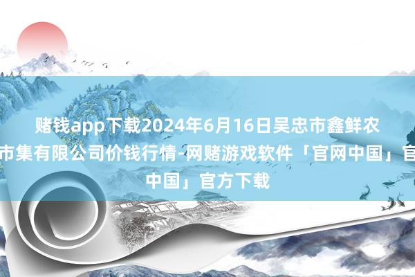 赌钱app下载2024年6月16日吴忠市鑫鲜农副产物市集有限公司价钱行情-网赌游戏软件「官网中国」官方下载