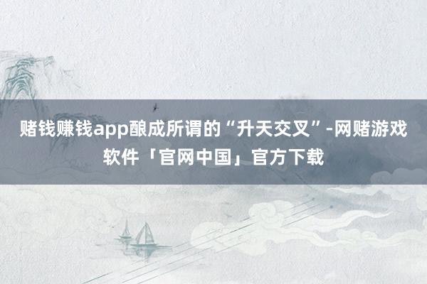 赌钱赚钱app酿成所谓的“升天交叉”-网赌游戏软件「官网中国」官方下载