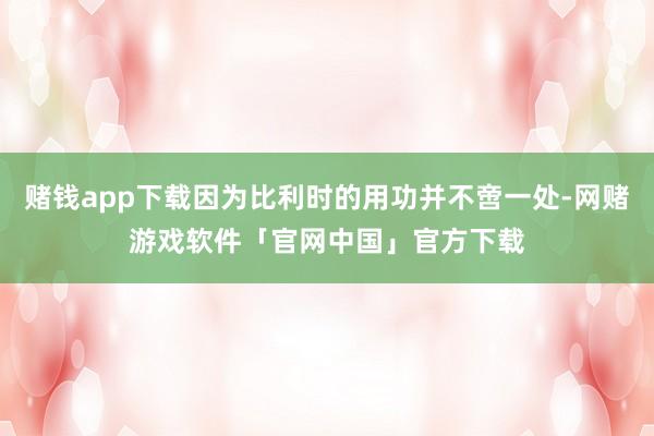 赌钱app下载因为比利时的用功并不啻一处-网赌游戏软件「官网中国」官方下载